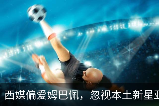 西媒偏爱姆巴佩，忽视本土新星亚马尔的现象引发热议